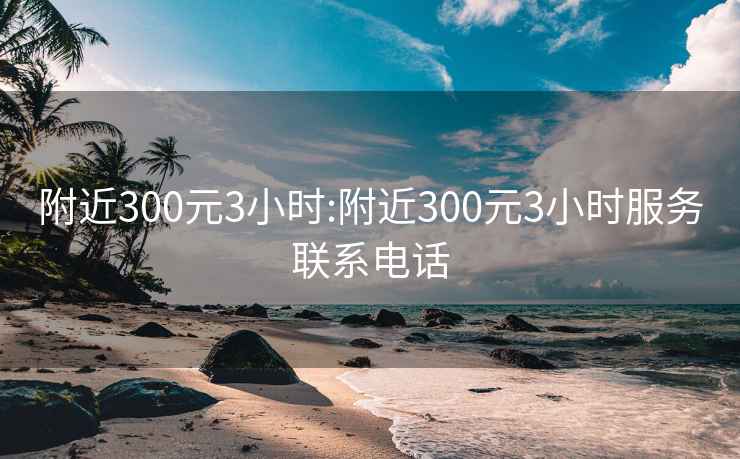 附近300元3小时:附近300元3小时服务联系电话