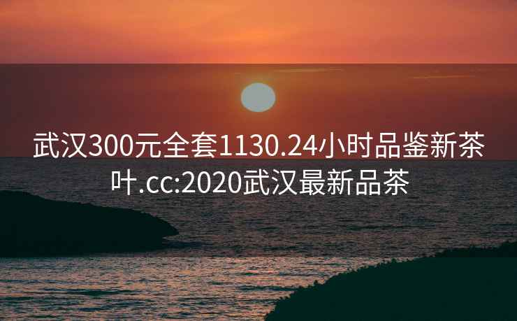 武汉300元全套1130.24小时品鉴新茶叶.cc:2020武汉最新品茶