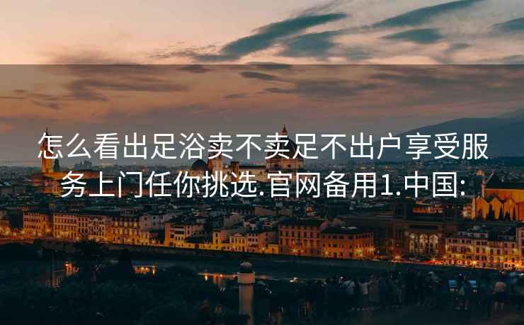 怎么看出足浴卖不卖足不出户享受服务上门任你挑选.官网备用1.中国: