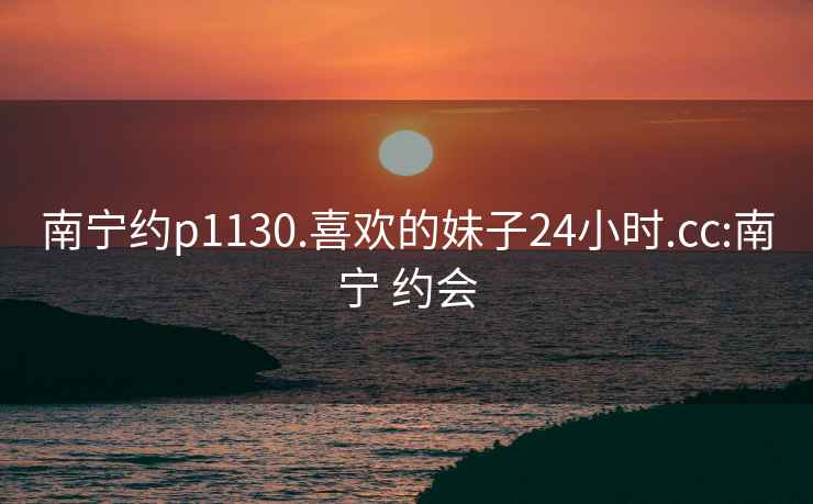 南宁约p1130.喜欢的妹子24小时.cc:南宁 约会