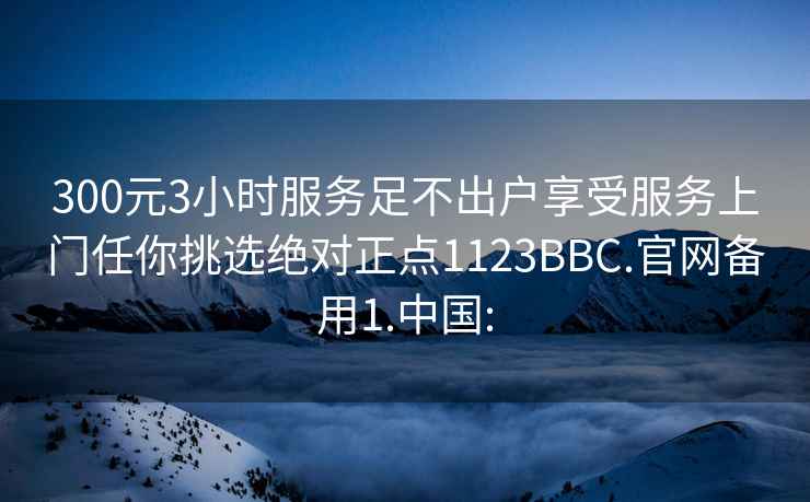 300元3小时服务足不出户享受服务上门任你挑选绝对正点1123BBC.官网备用1.中国: