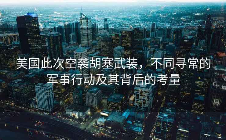 美国此次空袭胡塞武装，不同寻常的军事行动及其背后的考量