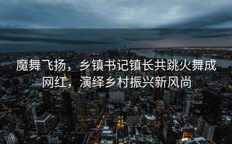 魔舞飞扬，乡镇书记镇长共跳火舞成网红，演绎乡村振兴新风尚