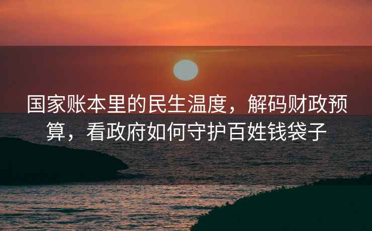 国家账本里的民生温度，解码财政预算，看政府如何守护百姓钱袋子