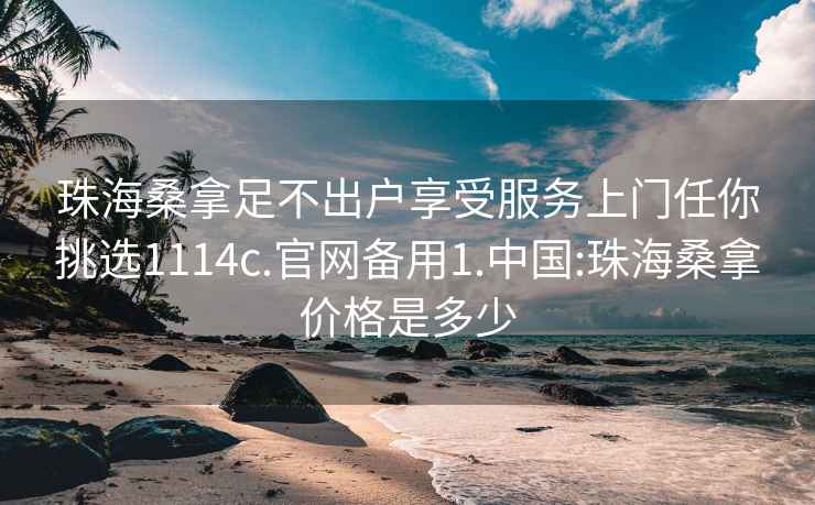 珠海桑拿足不出户享受服务上门任你挑选1114c.官网备用1.中国:珠海桑拿价格是多少