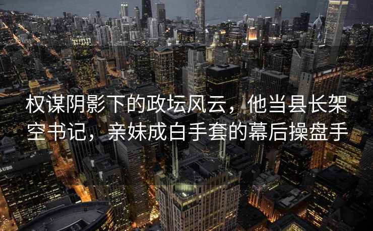 权谋阴影下的政坛风云，他当县长架空书记，亲妹成白手套的幕后操盘手