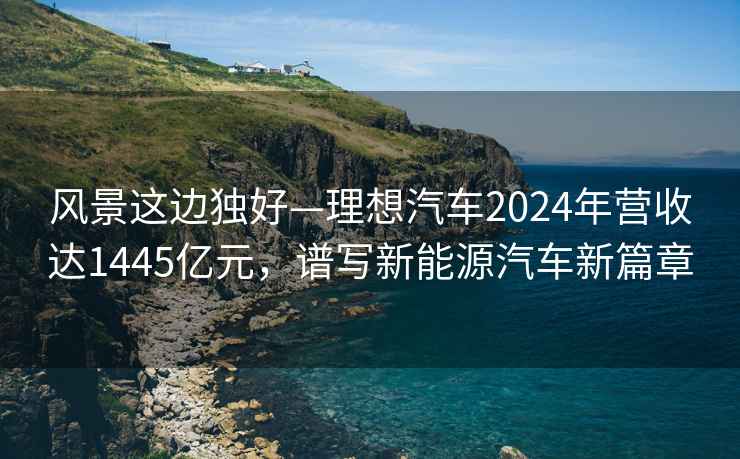 风景这边独好—理想汽车2024年营收达1445亿元，谱写新能源汽车新篇章