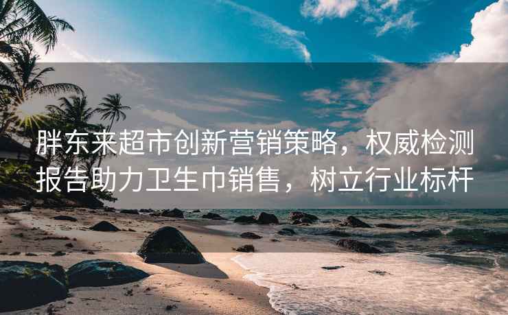 胖东来超市创新营销策略，权威检测报告助力卫生巾销售，树立行业标杆