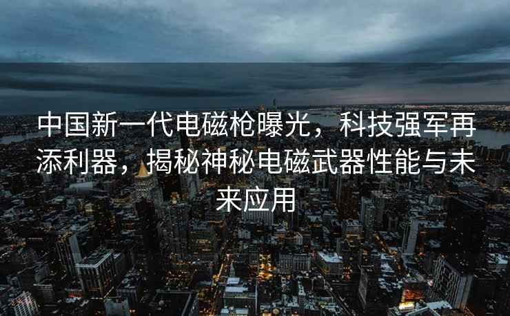 中国新一代电磁枪曝光，科技强军再添利器，揭秘神秘电磁武器性能与未来应用