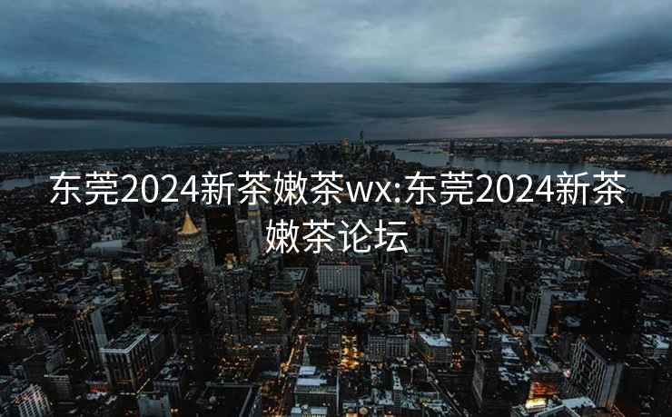 东莞2024新茶嫩茶wx:东莞2024新茶嫩茶论坛