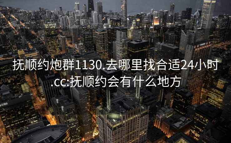 抚顺约炮群1130.去哪里找合适24小时.cc:抚顺约会有什么地方