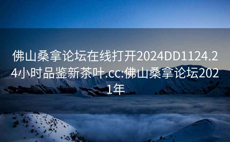 佛山桑拿论坛在线打开2024DD1124.24小时品鉴新茶叶.cc:佛山桑拿论坛2021年