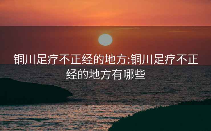 铜川足疗不正经的地方:铜川足疗不正经的地方有哪些