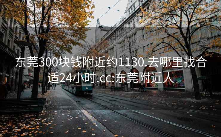 东莞300块钱附近约1130.去哪里找合适24小时.cc:东莞附近人