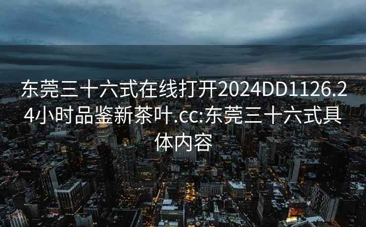 东莞三十六式在线打开2024DD1126.24小时品鉴新茶叶.cc:东莞三十六式具体内容