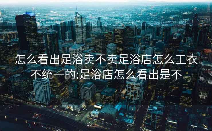 怎么看出足浴卖不卖足浴店怎么工衣不统一的:足浴店怎么看出是不