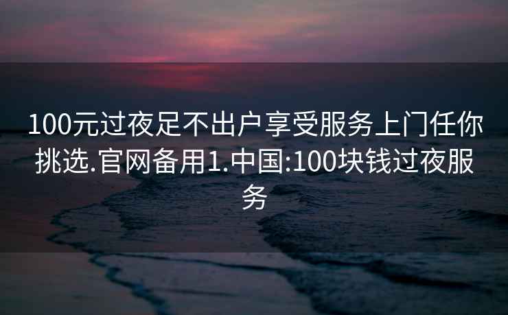 100元过夜足不出户享受服务上门任你挑选.官网备用1.中国:100块钱过夜服务