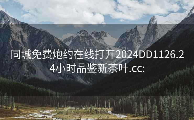 同城免费炮约在线打开2024DD1126.24小时品鉴新茶叶.cc: