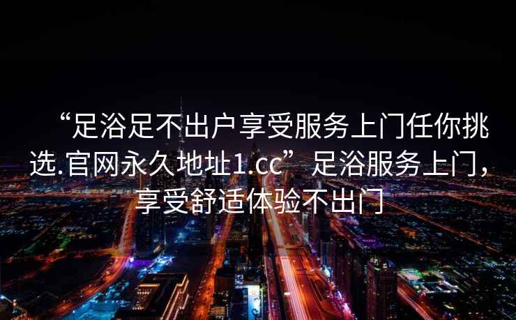 “足浴足不出户享受服务上门任你挑选.官网永久地址1.cc”足浴服务上门，享受舒适体验不出门