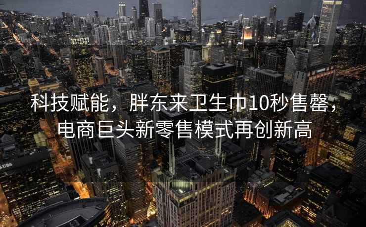 科技赋能，胖东来卫生巾10秒售罄，电商巨头新零售模式再创新高