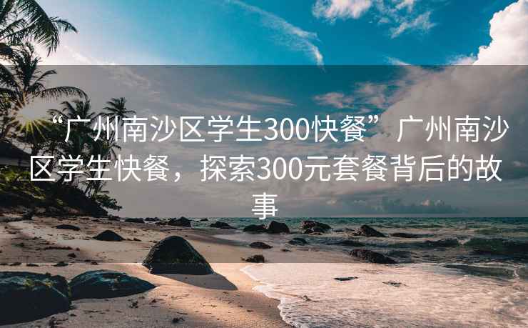 “广州南沙区学生300快餐”广州南沙区学生快餐，探索300元套餐背后的故事