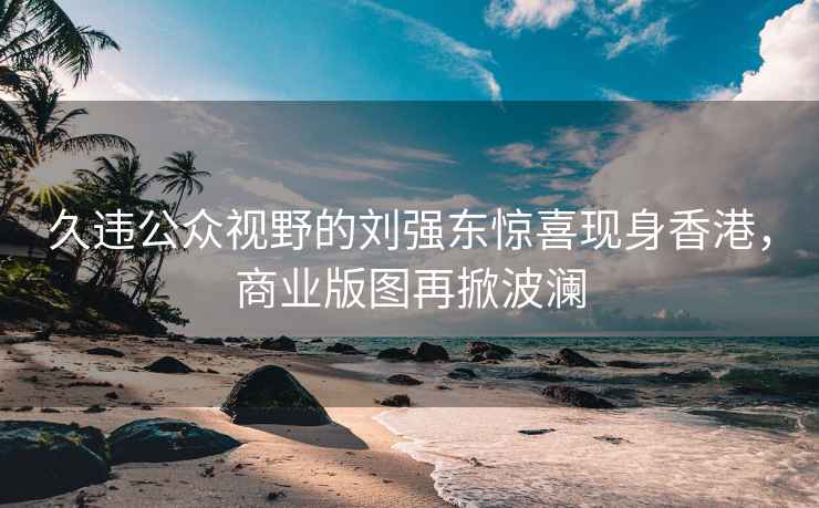 久违公众视野的刘强东惊喜现身香港，商业版图再掀波澜