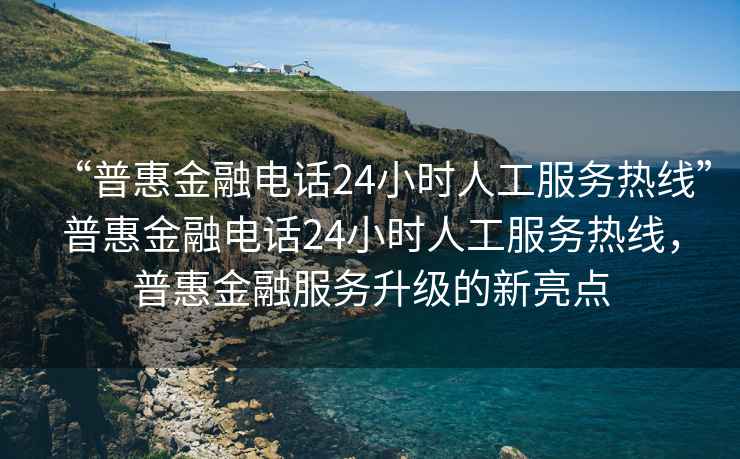 “普惠金融电话24小时人工服务热线”普惠金融电话24小时人工服务热线，普惠金融服务升级的新亮点