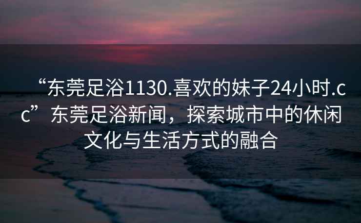 “东莞足浴1130.喜欢的妹子24小时.cc”东莞足浴新闻，探索城市中的休闲文化与生活方式的融合