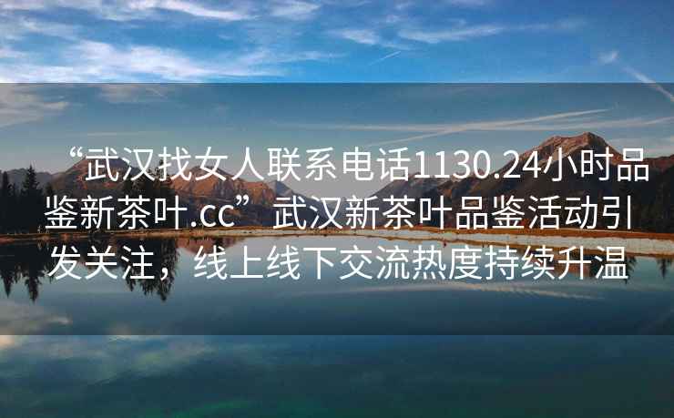 “武汉找女人联系电话1130.24小时品鉴新茶叶.cc”武汉新茶叶品鉴活动引发关注，线上线下交流热度持续升温