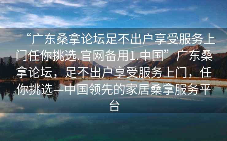 “广东桑拿论坛足不出户享受服务上门任你挑选.官网备用1.中国”广东桑拿论坛，足不出户享受服务上门，任你挑选—中国领先的家居桑拿服务平台