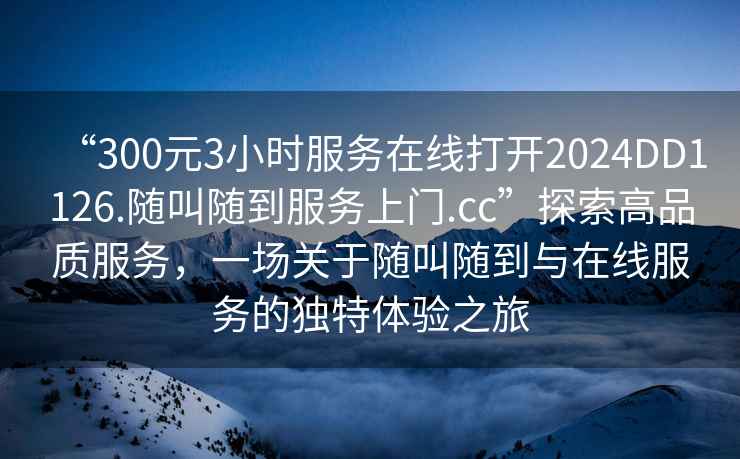 “300元3小时服务在线打开2024DD1126.随叫随到服务上门.cc”探索高品质服务，一场关于随叫随到与在线服务的独特体验之旅