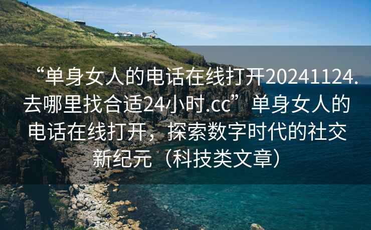 “单身女人的电话在线打开20241124.去哪里找合适24小时.cc”单身女人的电话在线打开，探索数字时代的社交新纪元（科技类文章）