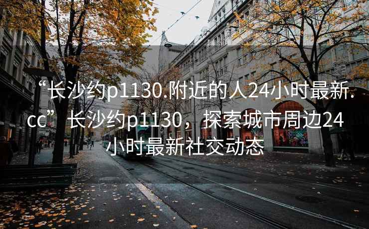 “长沙约p1130.附近的人24小时最新.cc”长沙约p1130，探索城市周边24小时最新社交动态