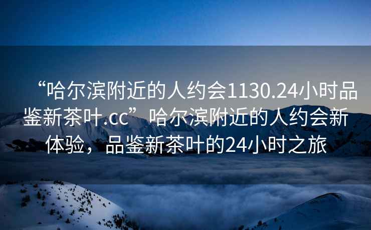 “哈尔滨附近的人约会1130.24小时品鉴新茶叶.cc”哈尔滨附近的人约会新体验，品鉴新茶叶的24小时之旅