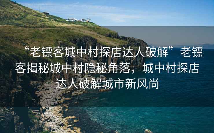 “老镖客城中村探店达人破解”老镖客揭秘城中村隐秘角落，城中村探店达人破解城市新风尚