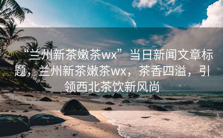 “兰州新茶嫩茶wx”当日新闻文章标题，兰州新茶嫩茶wx，茶香四溢，引领西北茶饮新风尚