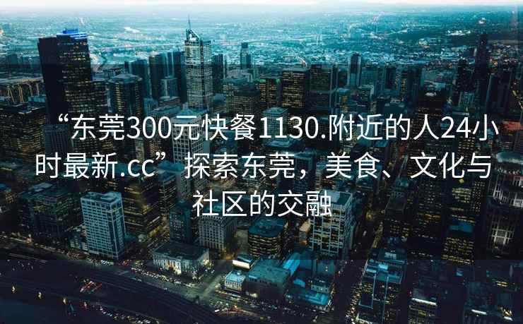 “东莞300元快餐1130.附近的人24小时最新.cc”探索东莞，美食、文化与社区的交融