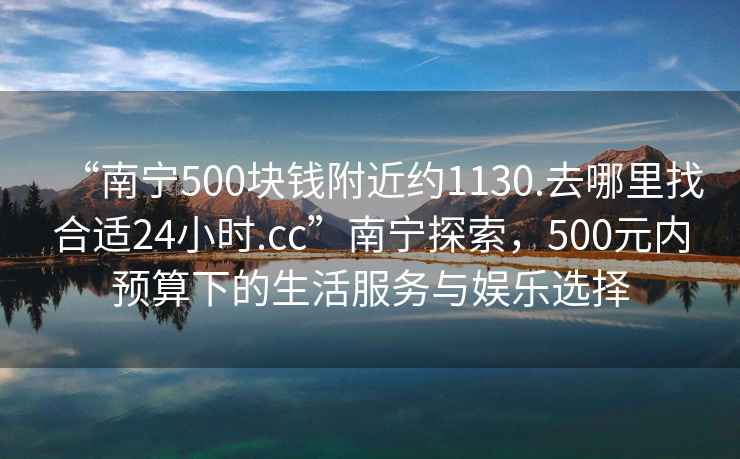 “南宁500块钱附近约1130.去哪里找合适24小时.cc”南宁探索，500元内预算下的生活服务与娱乐选择