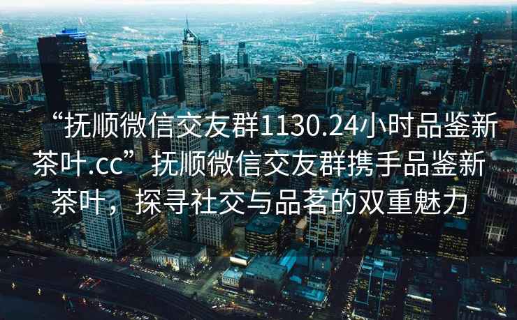 “抚顺微信交友群1130.24小时品鉴新茶叶.cc”抚顺微信交友群携手品鉴新茶叶，探寻社交与品茗的双重魅力