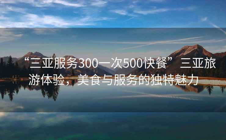 “三亚服务300一次500快餐”三亚旅游体验，美食与服务的独特魅力