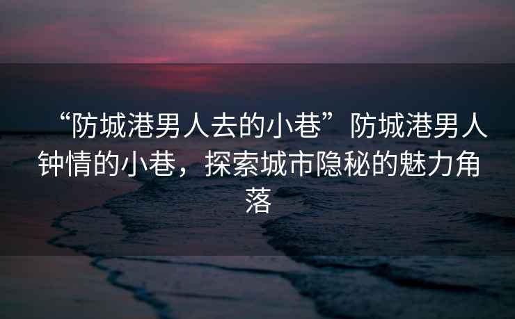 “防城港男人去的小巷”防城港男人钟情的小巷，探索城市隐秘的魅力角落