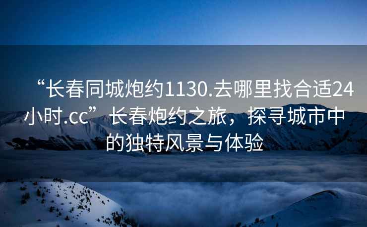 “长春同城炮约1130.去哪里找合适24小时.cc”长春炮约之旅，探寻城市中的独特风景与体验