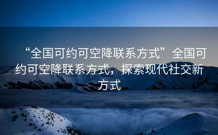 “全国可约可空降联系方式”全国可约可空降联系方式，探索现代社交新方式