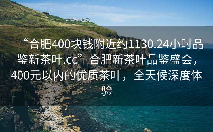 “合肥400块钱附近约1130.24小时品鉴新茶叶.cc”合肥新茶叶品鉴盛会，400元以内的优质茶叶，全天候深度体验