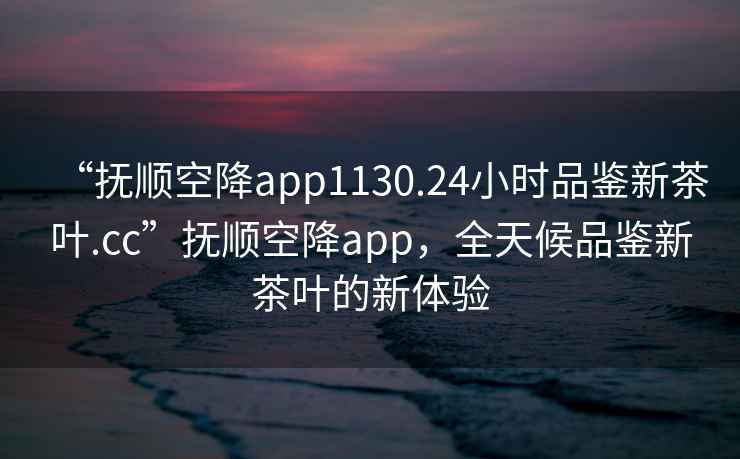 “抚顺空降app1130.24小时品鉴新茶叶.cc”抚顺空降app，全天候品鉴新茶叶的新体验