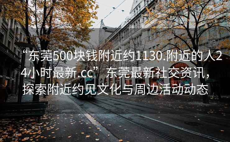 “东莞500块钱附近约1130.附近的人24小时最新.cc”东莞最新社交资讯，探索附近约见文化与周边活动动态