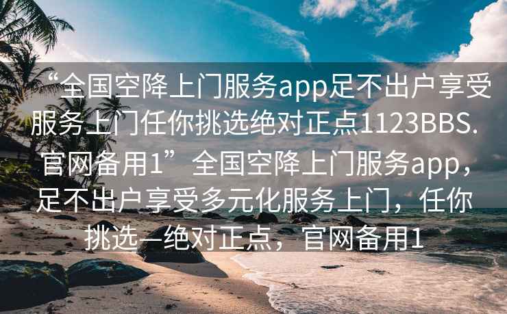 “全国空降上门服务app足不出户享受服务上门任你挑选绝对正点1123BBS.官网备用1”全国空降上门服务app，足不出户享受多元化服务上门，任你挑选—绝对正点，官网备用1