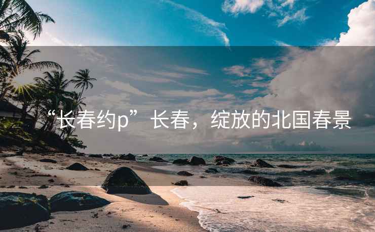 “长春约p”长春，绽放的北国春景