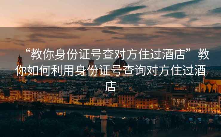 “教你身份证号查对方住过酒店”教你如何利用身份证号查询对方住过酒店