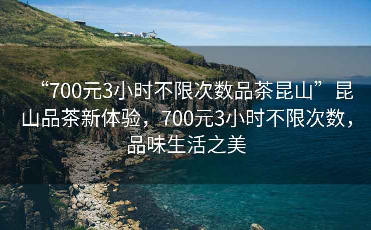 “700元3小时不限次数品茶昆山”昆山品茶新体验，700元3小时不限次数，品味生活之美